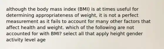 although the body mass index (BMI) is at times useful for determining appropriateness of weight, it is not a perfect measurement as it fails to account for many other factors that affect health and weight. which of the following are not accounted for with BMI? select all that apply height gender activity level age