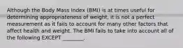 Although the Body Mass Index (BMI) is at times useful for determining appropriateness of weight, it is not a perfect measurement as it fails to account for many other factors that affect health and weight. The BMI fails to take into account all of the following EXCEPT ________.