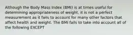 Although the Body Mass Index (BMI) is at times useful for determining appropriateness of weight, it is not a perfect measurement as it fails to account for many other factors that affect health and weight. The BMI fails to take into account all of the following EXCEPT