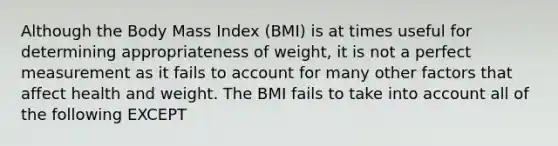 Although the Body Mass Index (BMI) is at times useful for determining appropriateness of weight, it is not a perfect measurement as it fails to account for many other factors that affect health and weight. The BMI fails to take into account all of the following EXCEPT