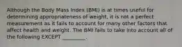 Although the Body Mass Index (BMI) is at times useful for determining appropriateness of weight, it is not a perfect measurement as it fails to account for many other factors that affect health and weight. The BMI fails to take into account all of the following EXCEPT _________.