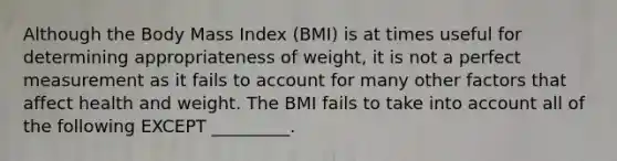 Although the Body Mass Index (BMI) is at times useful for determining appropriateness of weight, it is not a perfect measurement as it fails to account for many other factors that affect health and weight. The BMI fails to take into account all of the following EXCEPT _________.