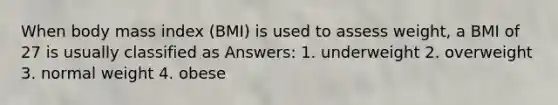 When body mass index (BMI) is used to assess weight, a BMI of 27 is usually classified as Answers: 1. underweight 2. overweight 3. normal weight 4. obese