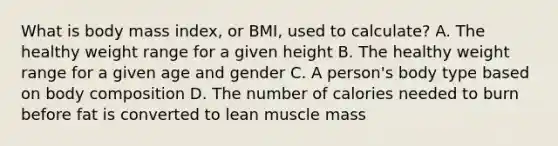 What is body mass index, or BMI, used to calculate? A. The healthy weight range for a given height B. The healthy weight range for a given age and gender C. A person's body type based on body composition D. The number of calories needed to burn before fat is converted to lean muscle mass