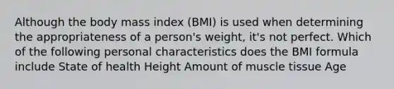 Although the body mass index (BMI) is used when determining the appropriateness of a person's weight, it's not perfect. Which of the following personal characteristics does the BMI formula include State of health Height Amount of muscle tissue Age