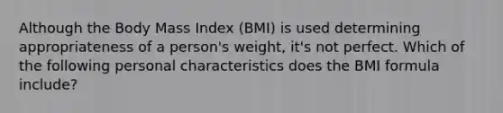 Although the Body Mass Index (BMI) is used determining appropriateness of a person's weight, it's not perfect. Which of the following personal characteristics does the BMI formula include?