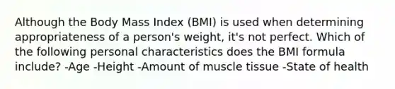 Although the Body Mass Index (BMI) is used when determining appropriateness of a person's weight, it's not perfect. Which of the following personal characteristics does the BMI formula include? -Age -Height -Amount of muscle tissue -State of health