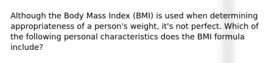 Although the Body Mass Index (BMI) is used when determining appropriateness of a person's weight, it's not perfect. Which of the following personal characteristics does the BMI formula include?