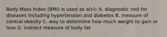 Body Mass Index (BMI) is used as a(n): A. diagnostic tool for diseases including hypertension and diabetes B. measure of central obesity C. way to determine how much weight to gain or lose D. indirect measure of body fat