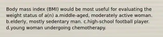 Body mass index (BMI) would be most useful for evaluating the weight status of a(n) a.middle-aged, moderately active woman. b.elderly, mostly sedentary man. c.high-school football player. d.young woman undergoing chemotherapy.