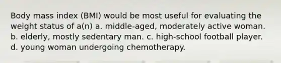 Body mass index (BMI) would be most useful for evaluating the weight status of a(n) a. middle-aged, moderately active woman. b. elderly, mostly sedentary man. c. high-school football player. d. young woman undergoing chemotherapy.