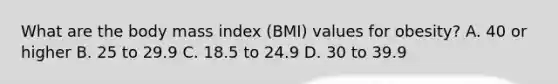 What are the body mass index (BMI) values for obesity? A. 40 or higher B. 25 to 29.9 C. 18.5 to 24.9 D. 30 to 39.9