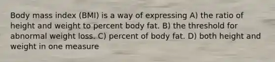 Body mass index (BMI) is a way of expressing A) the ratio of height and weight to percent body fat. B) the threshold for abnormal weight loss. C) percent of body fat. D) both height and weight in one measure