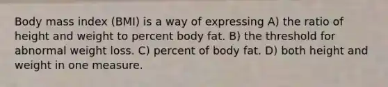 Body mass index (BMI) is a way of expressing A) the ratio of height and weight to percent body fat. B) the threshold for abnormal weight loss. C) percent of body fat. D) both height and weight in one measure.