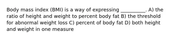 Body mass index (BMI) is a way of expressing __________. A) the ratio of height and weight to percent body fat B) the threshold for abnormal weight loss C) percent of body fat D) both height and weight in one measure