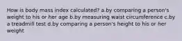 How is body mass index calculated? a.by comparing a person's weight to his or her age b.by measuring waist circumference c.by a treadmill test d.by comparing a person's height to his or her weight