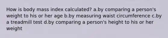 How is body mass index calculated? a.by comparing a person's weight to his or her age b.by measuring waist circumference c.by a treadmill test d.by comparing a person's height to his or her weight