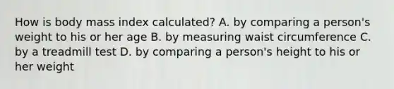 How is body mass index calculated? A. by comparing a person's weight to his or her age B. by measuring waist circumference C. by a treadmill test D. by comparing a person's height to his or her weight