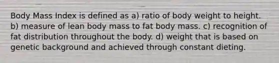 Body Mass Index is defined as a) ratio of body weight to height. b) measure of lean body mass to fat body mass. c) recognition of fat distribution throughout the body. d) weight that is based on genetic background and achieved through constant dieting.