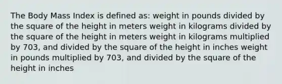 The Body Mass Index is defined as: weight in pounds divided by the square of the height in meters weight in kilograms divided by the square of the height in meters weight in kilograms multiplied by 703, and divided by the square of the height in inches weight in pounds multiplied by 703, and divided by the square of the height in inches