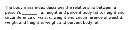 The body mass index describes the relationship between a person's ________ . a. height and percent body fat b. height and circumference of waist c. weight and circumference of waist d. weight and height e. weight and percent body fat