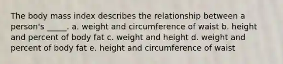 The body mass index describes the relationship between a person's _____. a. weight and circumference of waist b. height and percent of body fat c. weight and height d. weight and percent of body fat e. height and circumference of waist