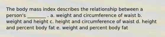 The body mass index describes the relationship between a person's ________ . a. weight and circumference of waist b. weight and height c. height and circumference of waist d. height and percent body fat e. weight and percent body fat