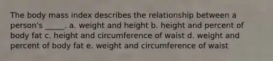 The body mass index describes the relationship between a person's _____. a. weight and height b. height and percent of body fat c. height and circumference of waist d. weight and percent of body fat e. weight and circumference of waist