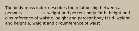 The body mass index describes the relationship between a person's ________ . a. weight and percent body fat b. height and circumference of waist c. height and percent body fat d. weight and height e. weight and circumference of waist