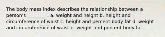 The body mass index describes the relationship between a person's ________ . a. weight and height b. height and circumference of waist c. height and percent body fat d. weight and circumference of waist e. weight and percent body fat