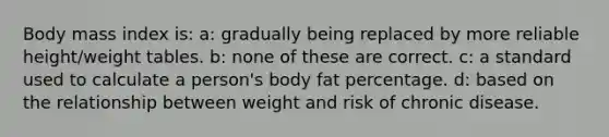 Body mass index is: a: gradually being replaced by more reliable height/weight tables. b: none of these are correct. c: a standard used to calculate a person's body fat percentage. d: based on the relationship between weight and risk of chronic disease.