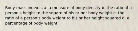 Body mass index is a. a measure of body density b. the ratio of a person's height to the square of his or her body weight c. the ratio of a person's body weight to his or her height squared d. a percentage of body weight