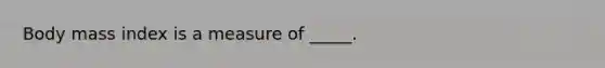 Body mass index is a measure of _____.