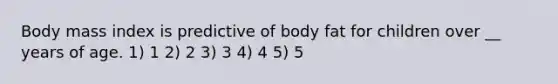 Body mass index is predictive of body fat for children over __ years of age. 1) 1 2) 2 3) 3 4) 4 5) 5