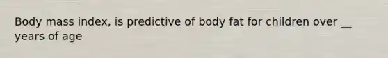 Body mass index, is predictive of body fat for children over __ years of age