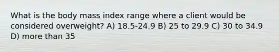 What is the body mass index range where a client would be considered overweight? A) 18.5-24.9 B) 25 to 29.9 C) 30 to 34.9 D) more than 35