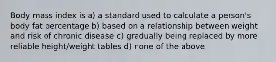 Body mass index is a) a standard used to calculate a person's body fat percentage b) based on a relationship between weight and risk of chronic disease c) gradually being replaced by more reliable height/weight tables d) none of the above