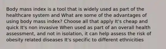 Body mass index is a tool that is widely used as part of the healthcare system and What are some of the advantages of using body mass index? Choose all that apply It's cheap and quick It's non invasive When used as part of an overall health assessment, and not in isolation, it can help assess the risk of obesity related diseases It's specific to different ethnicities