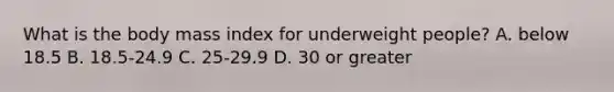 What is the body mass index for underweight people? A. below 18.5 B. 18.5-24.9 C. 25-29.9 D. 30 or greater