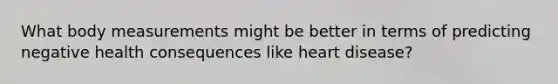What body measurements might be better in terms of predicting negative health consequences like heart disease?