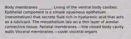 Body membranes _______: Lining of the ventral body cavities. Epithelial component is a simple squamous epithelium (mesothelium) that secrete fluid rich in hyaluronic acid that acts as a lubricant. The mesothelium lies on a thin layer of areolar connective tissue. Parietal membranes —line closed body cavity walls Visceral membranes —cover visceral organs