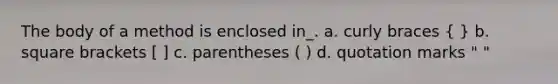 The body of a method is enclosed in_. a. curly braces ( ) b. square brackets [ ] c. parentheses ( ) d. quotation marks " "