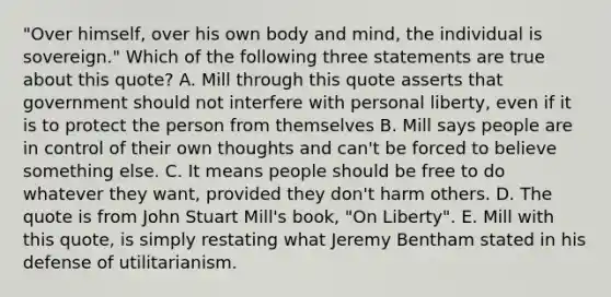 "Over himself, over his own body and mind, the individual is sovereign." Which of the following three statements are true about this quote? A. Mill through this quote asserts that government should not interfere with personal liberty, even if it is to protect the person from themselves B. Mill says people are in control of their own thoughts and can't be forced to believe something else. C. It means people should be free to do whatever they want, provided they don't harm others. D. The quote is from John Stuart Mill's book, "On Liberty". E. Mill with this quote, is simply restating what Jeremy Bentham stated in his defense of utilitarianism.