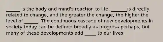 ______ is the body and mind's reaction to life. _______is directly related to change, and the greater the change, the higher the level of ______. The continuous cascade of new developments in society today can be defined broadly as progress perhaps, but many of these developments add _____ to our lives.