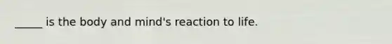 _____ is the body and mind's reaction to life.