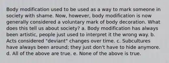 Body modification used to be used as a way to mark someone in society with shame. Now, however, body modification is now generally considered a voluntary mark of body decoration. What does this tell us about society? a. Body modification has always been artistic, people just used to interpret it the wrong way. b. Acts considered "deviant" changes over time. c. Subcultures have always been around; they just don't have to hide anymore. d. All of the above are true. e. None of the above is true.