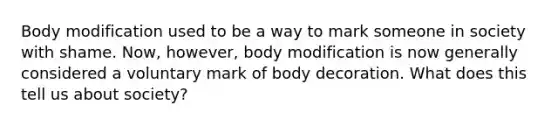 Body modification used to be a way to mark someone in society with shame. Now, however, body modification is now generally considered a voluntary mark of body decoration. What does this tell us about society?