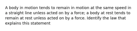 A body in motion tends to remain in motion at the same speed in a straight line unless acted on by a force; a body at rest tends to remain at rest unless acted on by a force. Identify the law that explains this statement