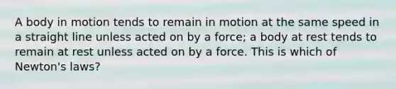 A body in motion tends to remain in motion at the same speed in a straight line unless acted on by a force; a body at rest tends to remain at rest unless acted on by a force. This is which of Newton's laws?