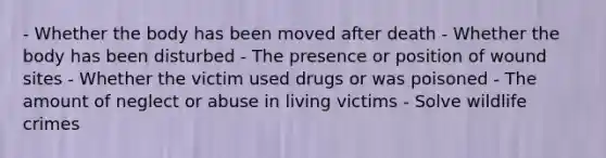 - Whether the body has been moved after death - Whether the body has been disturbed - The presence or position of wound sites - Whether the victim used drugs or was poisoned - The amount of neglect or abuse in living victims - Solve wildlife crimes